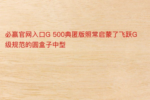 必赢官网入口G 500典匿版照常启蒙了飞跃G级规范的圆盒子中型