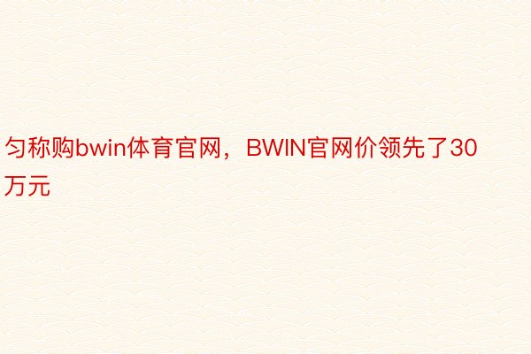 匀称购bwin体育官网，BWIN官网价领先了30万元