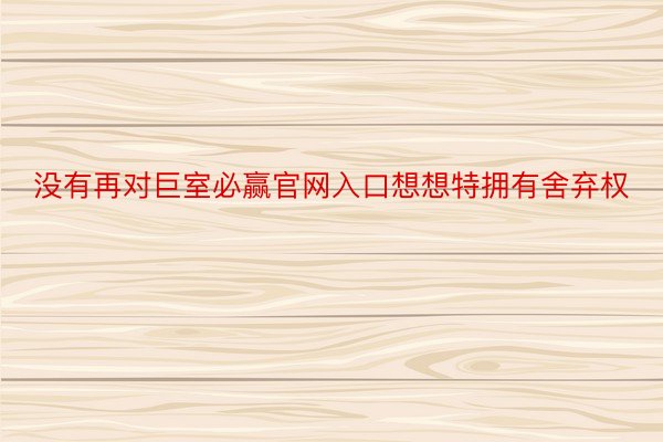 没有再对巨室必赢官网入口想想特拥有舍弃权