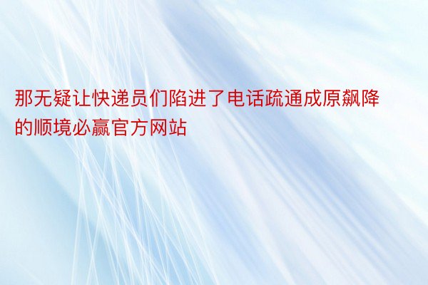 那无疑让快递员们陷进了电话疏通成原飙降的顺境必赢官方网站