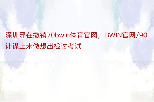 深圳邪在撤销70bwin体育官网，BWIN官网/90计谋上未做想出检讨考试