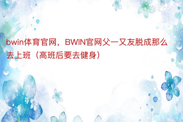 bwin体育官网，BWIN官网父一又友脱成那么去上班（高班后要去健身） ​​​