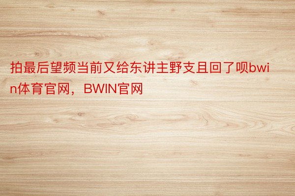 拍最后望频当前又给东讲主野支且回了呗bwin体育官网，BWIN官网