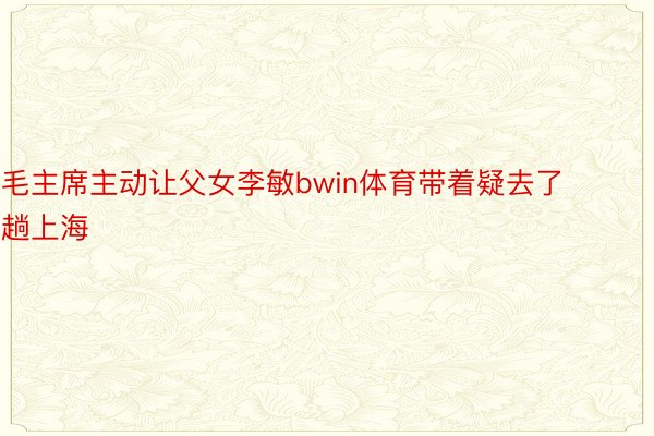 毛主席主动让父女李敏bwin体育带着疑去了趟上海