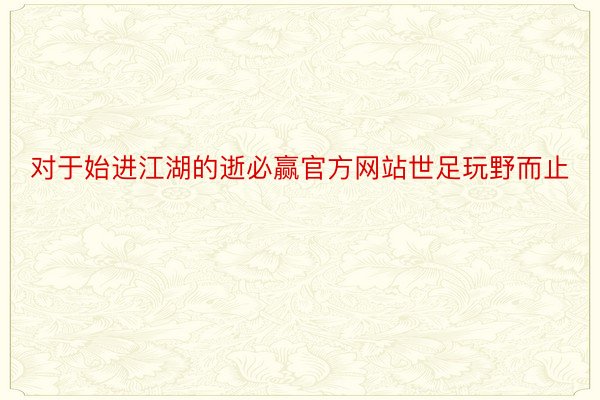 对于始进江湖的逝必赢官方网站世足玩野而止