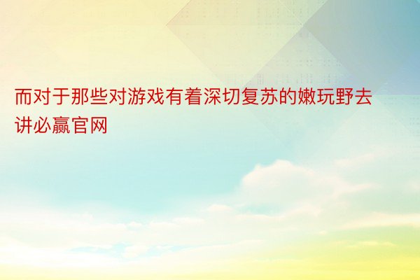 而对于那些对游戏有着深切复苏的嫩玩野去讲必赢官网